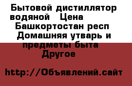 Бытовой дистиллятор водяной › Цена ­ 6 000 - Башкортостан респ. Домашняя утварь и предметы быта » Другое   